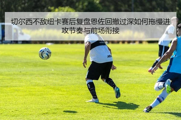 切尔西不敌纽卡赛后复盘恩佐回撤过深如何拖慢进攻节奏与前场衔接