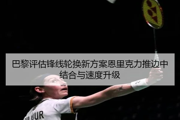 巴黎评估锋线轮换新方案恩里克力推边中结合与速度升级